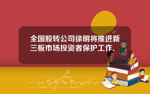 全国股转公司徐明将推进新三板市场投资者保护工作.