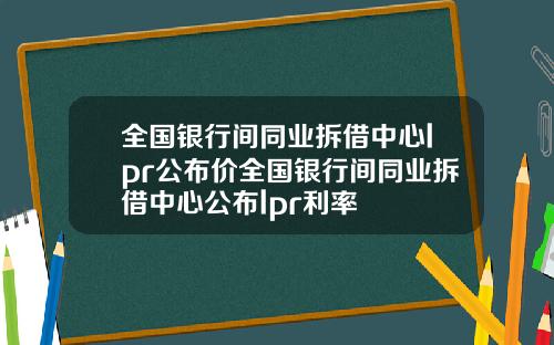全国银行间同业拆借中心lpr公布价全国银行间同业拆借中心公布lpr利率
