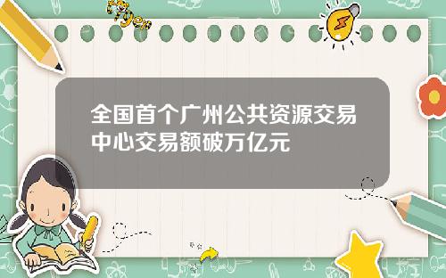 全国首个广州公共资源交易中心交易额破万亿元