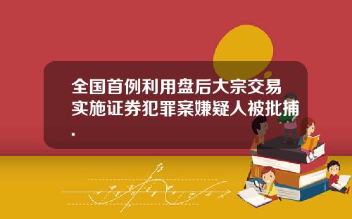 全国首例利用盘后大宗交易实施证券犯罪案嫌疑人被批捕.