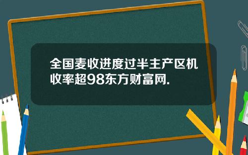全国麦收进度过半主产区机收率超98东方财富网.