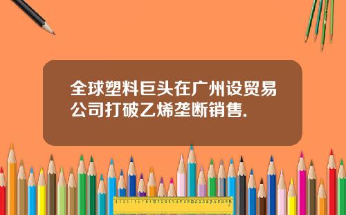 全球塑料巨头在广州设贸易公司打破乙烯垄断销售.