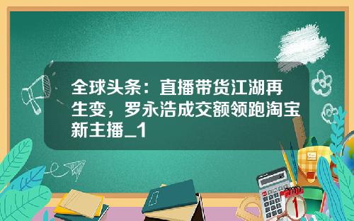 全球头条：直播带货江湖再生变，罗永浩成交额领跑淘宝新主播_1