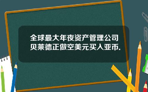 全球最大年夜资产管理公司贝莱德正做空美元买入亚币.