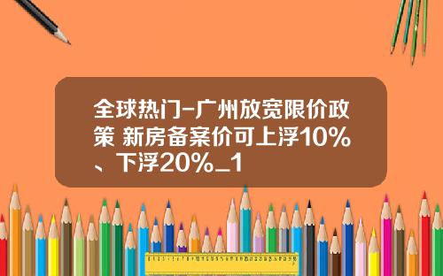全球热门-广州放宽限价政策 新房备案价可上浮10%、下浮20%_1