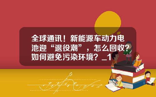 全球通讯！新能源车动力电池迎“退役潮”，怎么回收？如何避免污染环境？_1