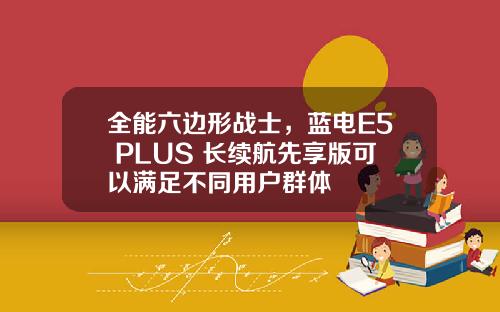 全能六边形战士，蓝电E5 PLUS 长续航先享版可以满足不同用户群体