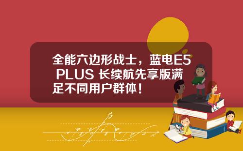全能六边形战士，蓝电E5 PLUS 长续航先享版满足不同用户群体！