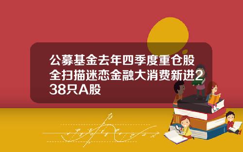 公募基金去年四季度重仓股全扫描迷恋金融大消费新进238只A股