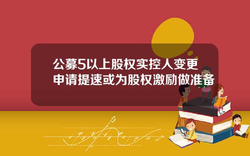公募5以上股权实控人变更申请提速或为股权激励做准备