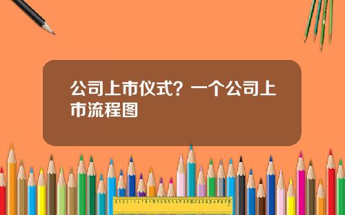 公司上市仪式？一个公司上市流程图