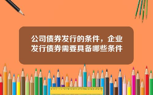 公司债券发行的条件，企业发行债券需要具备哪些条件