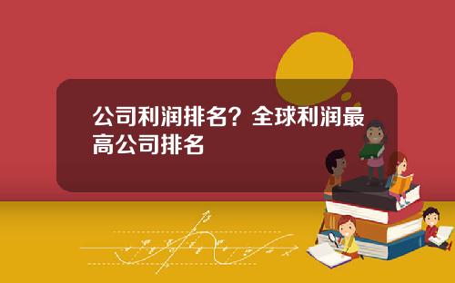 公司利润排名？全球利润最高公司排名