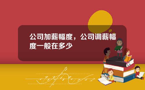公司加薪幅度，公司调薪幅度一般在多少