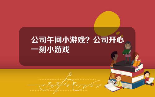 公司午间小游戏？公司开心一刻小游戏