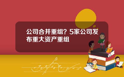 公司合并重组？5家公司发布重大资产重组