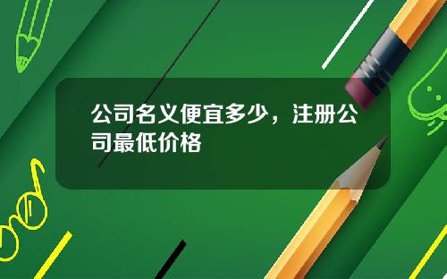 公司名义便宜多少，注册公司最低价格