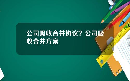 公司吸收合并协议？公司吸收合并方案