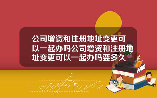 公司增资和注册地址变更可以一起办吗公司增资和注册地址变更可以一起办吗要多久