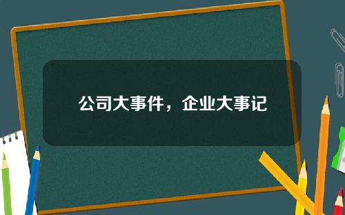 公司大事件,企业大事记 公司大事件,企业大事记