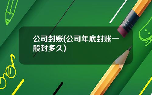 公司封账(公司年底封账一般封多久)