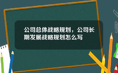 公司总体战略规划,公司长期发展战略规划怎么写 公司总体战略规划,公司长期发展战略规划怎么写