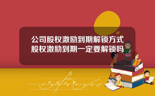 公司股权激励到期解锁方式股权激励到期一定要解锁吗