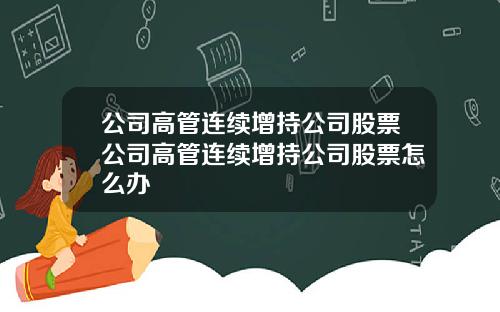 公司高管连续增持公司股票公司高管连续增持公司股票怎么办