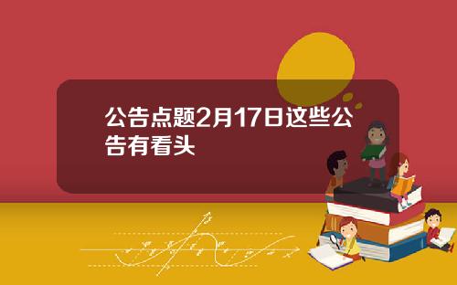 公告点题2月17日这些公告有看头