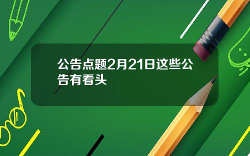 公告点题2月21日这些公告有看头