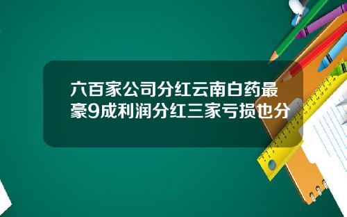 六百家公司分红云南白药最豪9成利润分红三家亏损也分