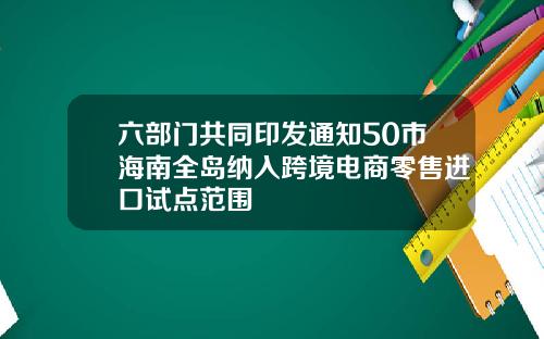 六部门共同印发通知50市海南全岛纳入跨境电商零售进口试点范围