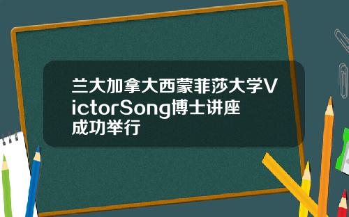 兰大加拿大西蒙菲莎大学VictorSong博士讲座成功举行