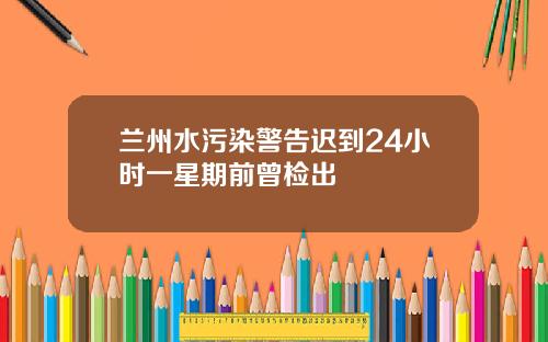 兰州水污染警告迟到24小时一星期前曾检出