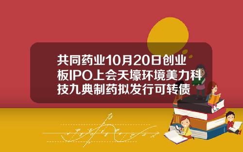 共同药业10月20日创业板IPO上会天壕环境美力科技九典制药拟发行可转债