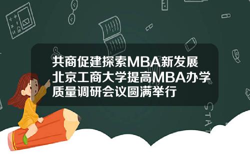 共商促建探索MBA新发展北京工商大学提高MBA办学质量调研会议圆满举行