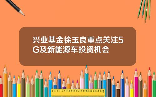 兴业基金徐玉良重点关注5G及新能源车投资机会