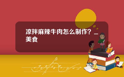 凉拌麻辣牛肉怎么制作？_美食