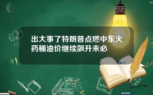 出大事了特朗普点燃中东火药桶油价继续飙升未必