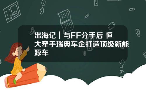 出海记｜与FF分手后 恒大牵手瑞典车企打造顶级新能源车