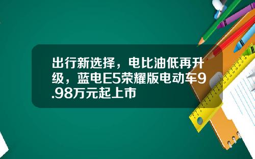 出行新选择，电比油低再升级，蓝电E5荣耀版电动车9.98万元起上市