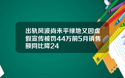 出轨风波尚未平绿地又因虚假宣传被罚44万前5月销售额同比降24
