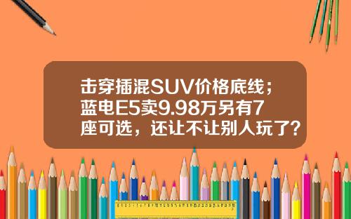 击穿插混SUV价格底线；蓝电E5卖9.98万另有7座可选，还让不让别人玩了？