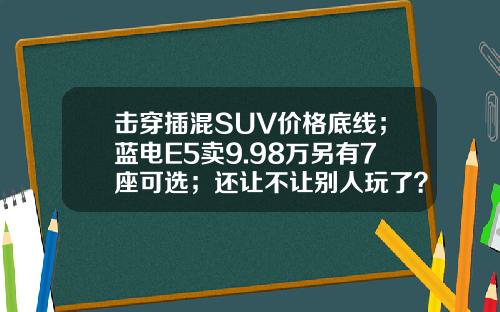 击穿插混SUV价格底线；蓝电E5卖9.98万另有7座可选；还让不让别人玩了？