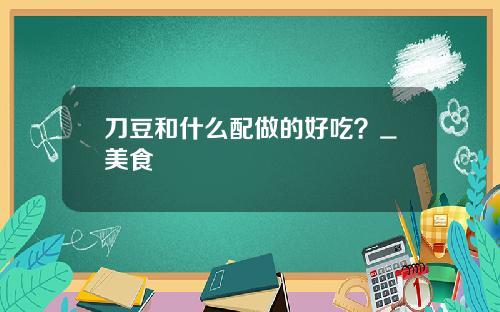 刀豆和什么配做的好吃？_美食