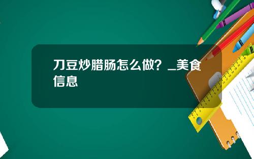 刀豆炒腊肠怎么做？_美食信息