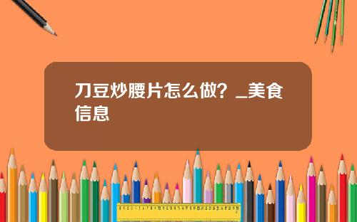 刀豆炒腰片怎么做？_美食信息