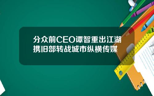 分众前CEO谭智重出江湖携旧部转战城市纵横传媒 分众前CEO谭智重出江湖携旧部转战城市纵横传媒