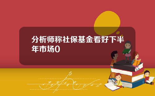 分析师称社保基金看好下半年市场0