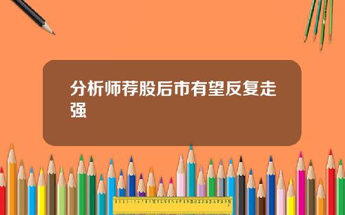 分析师荐股后市有望反复走强 分析师荐股后市有望反复走强